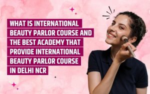 WHAT IS INTERNATIONAL BEAUTY PARLOR COURSE AND THE BEST ACADEMY THAT PROVIDE INTERNATIONAL BEAUTY PARLOR COURSE IN DELHI NCR